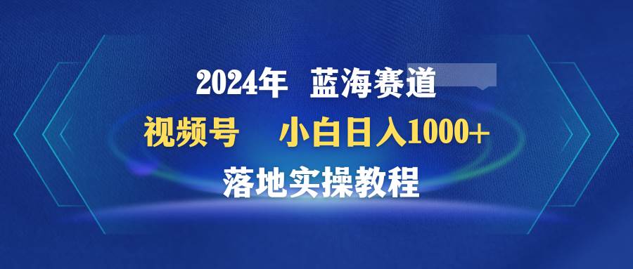 2024年蓝海赛道 视频号  小白日入1000+ 落地实操教程-蓝海无涯