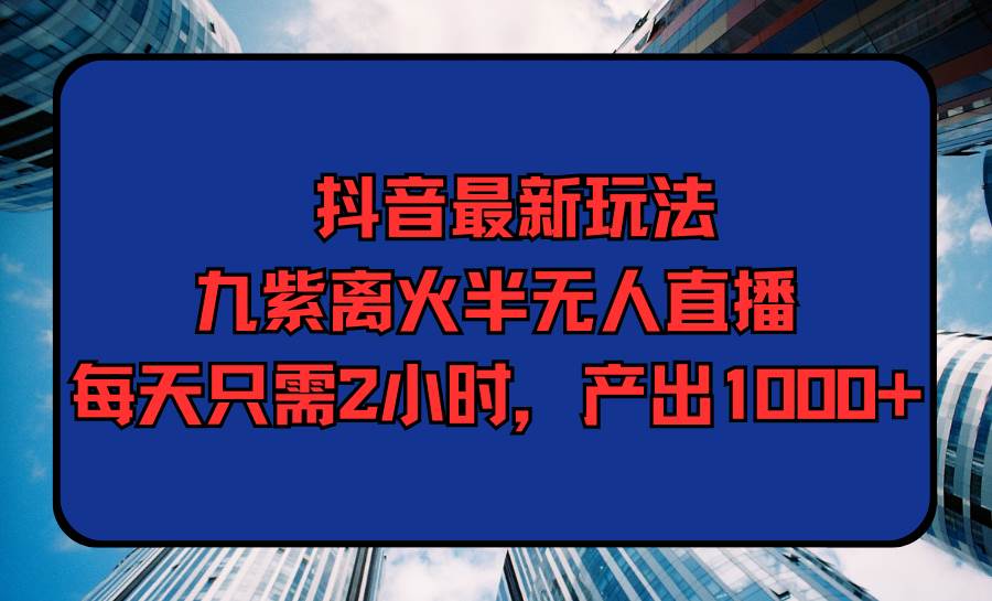 抖音最新玩法，九紫离火半无人直播，每天只需2小时，产出1000+-蓝海无涯