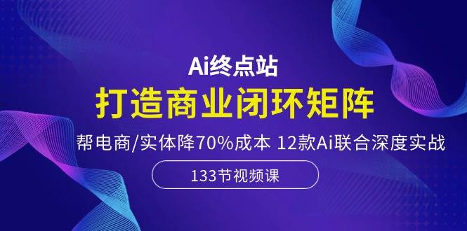 Ai终点站，打造商业闭环矩阵，帮电商/实体降70%成本，12款Ai联合深度实战-蓝海无涯