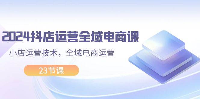 2024抖店运营-全域电商课，小店运营技术，全域电商运营（23节课）-蓝海无涯