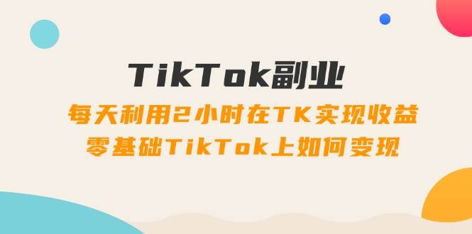 TikTok副业：每天利用2小时在TK实现收益，零基础TikTok上如何变现，34节程-蓝海无涯