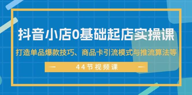 抖音小店0基础起店实操课，打造单品爆款技巧、商品卡引流模式与推流算法等-蓝海无涯