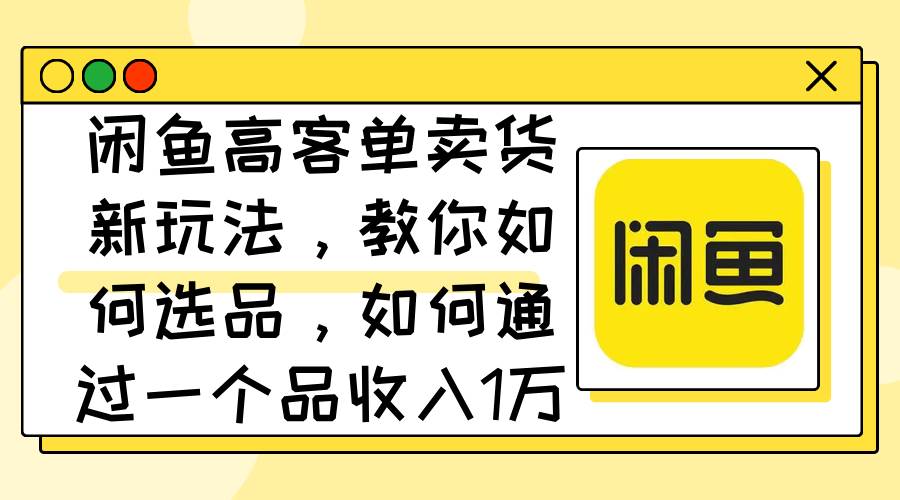 闲鱼高客单卖货新玩法，教你如何选品，如何通过一个品收入1万+-蓝海无涯